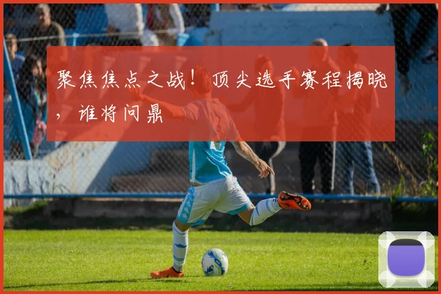 聚焦焦点之战！顶尖选手赛程揭晓，谁将问鼎