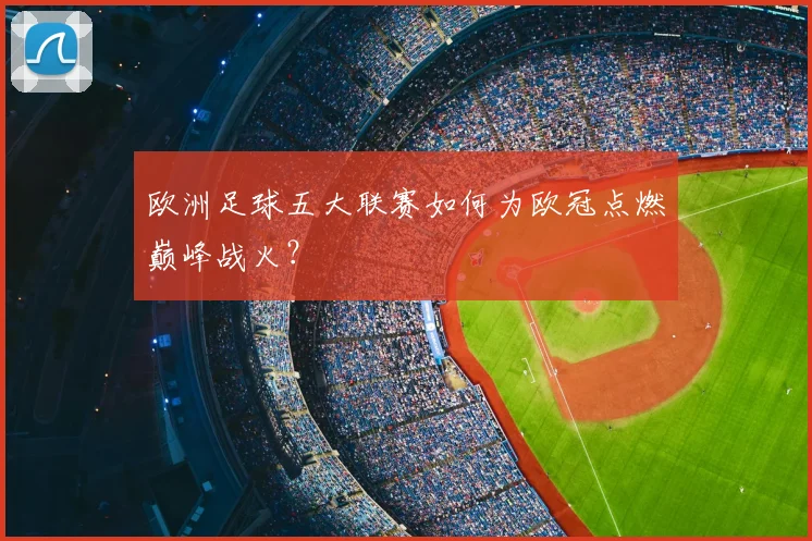 欧洲足球五大联赛如何为欧冠点燃巅峰战火？