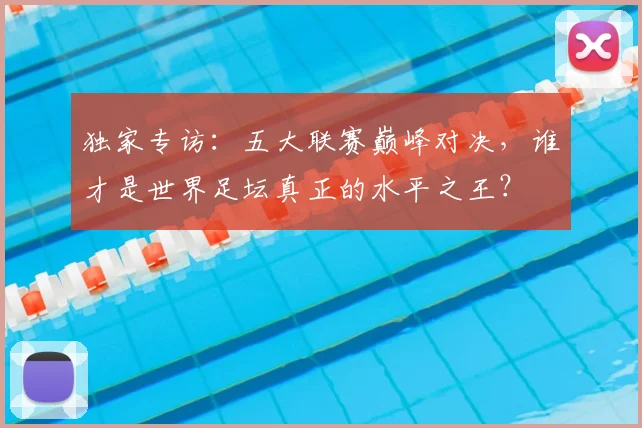 独家专访:五大联赛巅峰对决,谁才是世界足坛真正的水平之王?