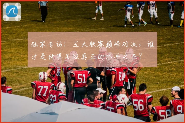 独家专访:五大联赛巅峰对决,谁才是世界足坛真正的水平之王?