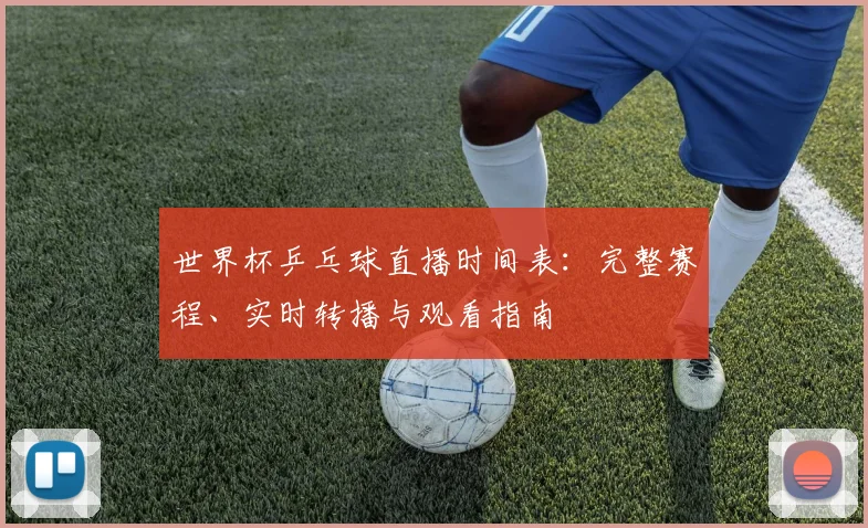 世界杯乒乓球直播时间表:完整赛程、实时转播与观看指南